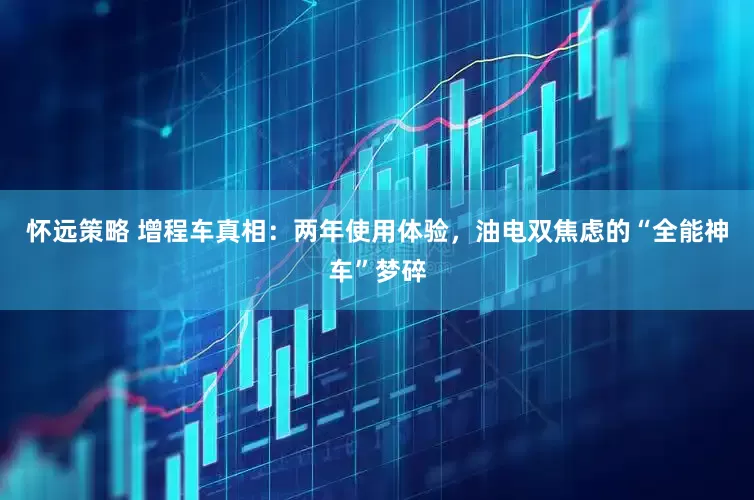 怀远策略 增程车真相：两年使用体验，油电双焦虑的“全能神车”梦碎