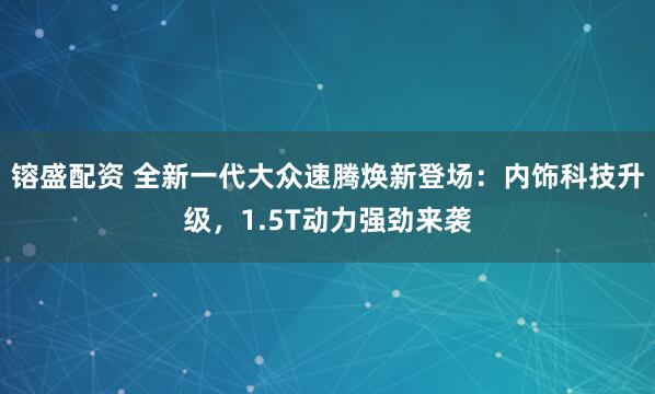 镕盛配资 全新一代大众速腾焕新登场：内饰科技升级，1.5T动力强劲来袭
