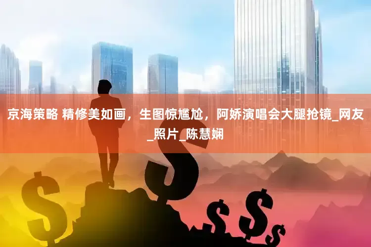 京海策略 精修美如画，生图惊尴尬，阿娇演唱会大腿抢镜_网友_照片_陈慧娴