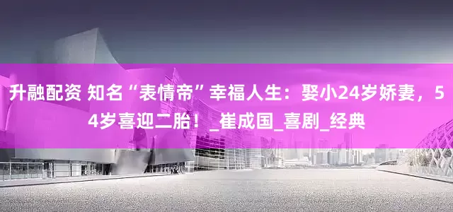 升融配资 知名“表情帝”幸福人生：娶小24岁娇妻，54岁喜迎二胎！_崔成国_喜剧_经典