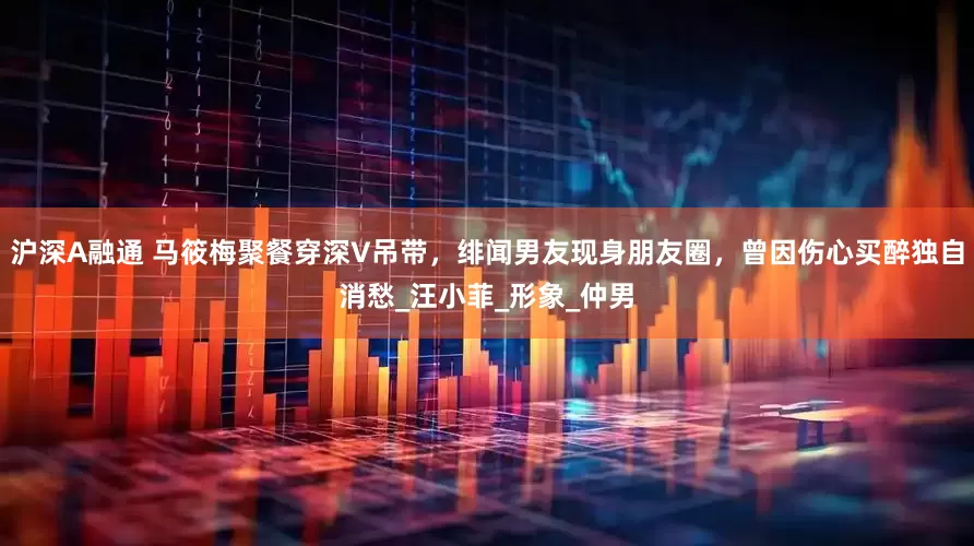 沪深A融通 马筱梅聚餐穿深V吊带，绯闻男友现身朋友圈，曾因伤心买醉独自消愁_汪小菲_形象_仲男