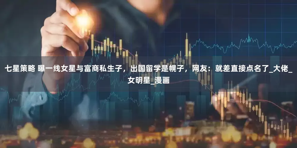 七星策略 曝一线女星与富商私生子，出国留学是幌子，网友：就差直接点名了_大佬_女明星_漫画