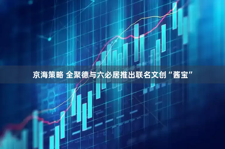 京海策略 全聚德与六必居推出联名文创“酱宝”