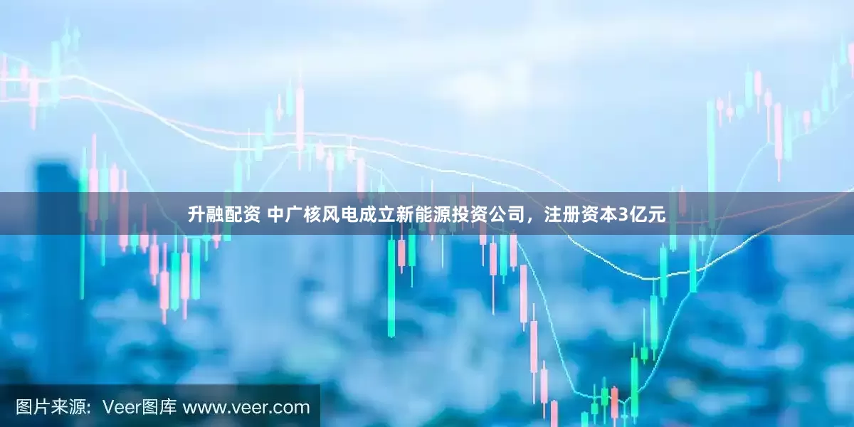 升融配资 中广核风电成立新能源投资公司，注册资本3亿元