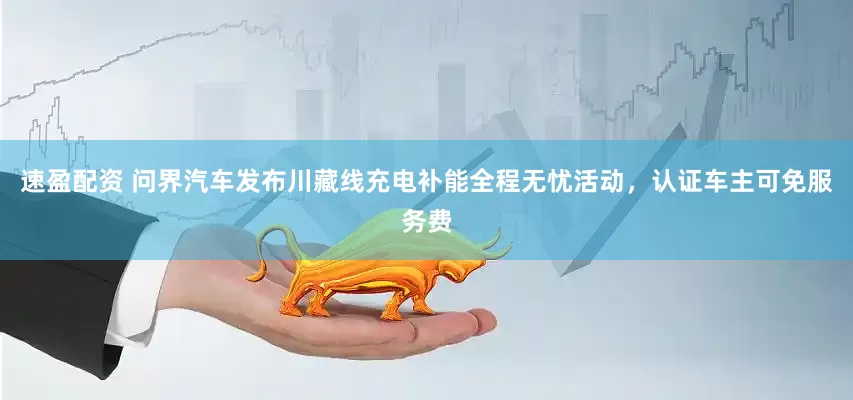 速盈配资 问界汽车发布川藏线充电补能全程无忧活动，认证车主可免服务费