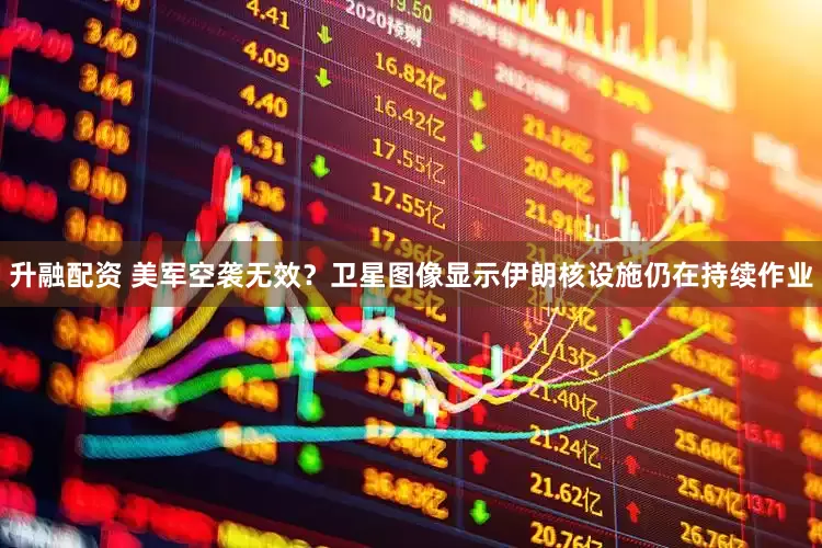 升融配资 美军空袭无效？卫星图像显示伊朗核设施仍在持续作业