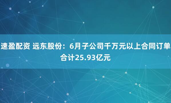 速盈配资 远东股份：6月子公司千万元以上合同订单合计25.93亿元