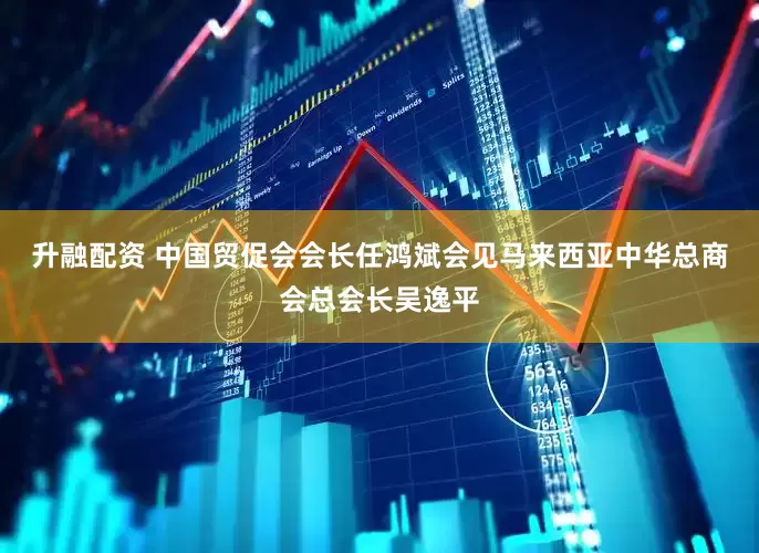 升融配资 中国贸促会会长任鸿斌会见马来西亚中华总商会总会长吴逸平