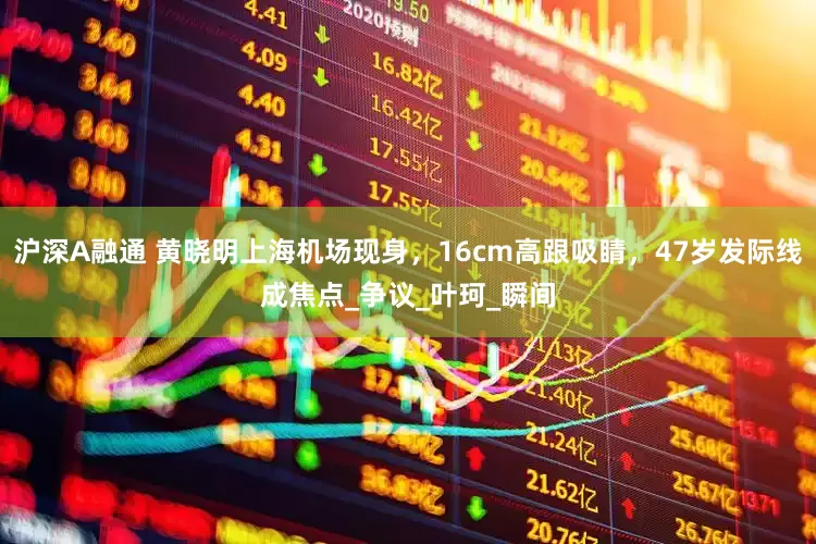 沪深A融通 黄晓明上海机场现身，16cm高跟吸睛，47岁发际线成焦点_争议_叶珂_瞬间