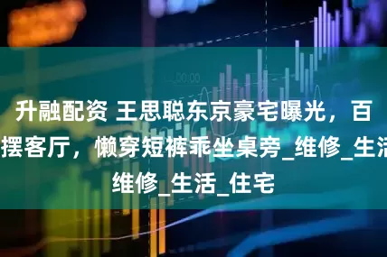 升融配资 王思聪东京豪宅曝光，百万电视摆客厅，懒穿短裤乖坐桌旁_维修_生活_住宅
