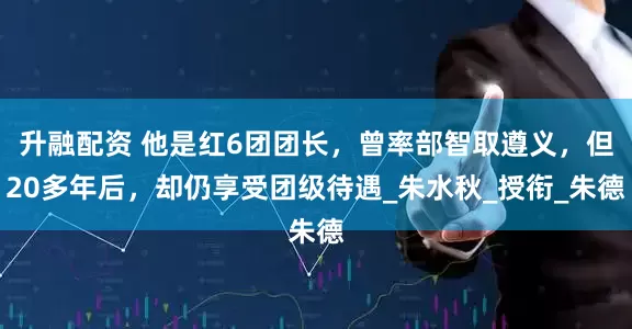 升融配资 他是红6团团长，曾率部智取遵义，但20多年后，却仍享受团级待遇_朱水秋_授衔_朱德