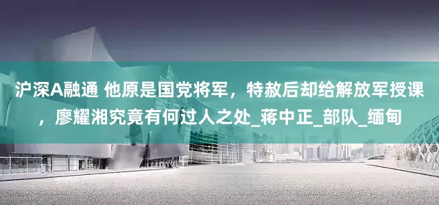 沪深A融通 他原是国党将军，特赦后却给解放军授课，廖耀湘究竟有何过人之处_蒋中正_部队_缅甸