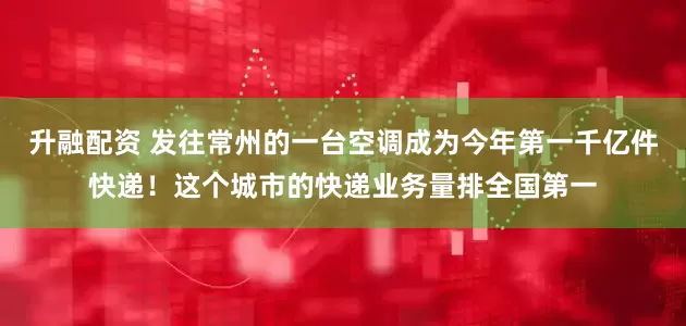 升融配资 发往常州的一台空调成为今年第一千亿件快递！这个城市的快递业务量排全国第一