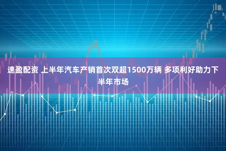 速盈配资 上半年汽车产销首次双超1500万辆 多项利好助力下半年市场