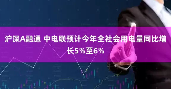 沪深A融通 中电联预计今年全社会用电量同比增长5%至6%