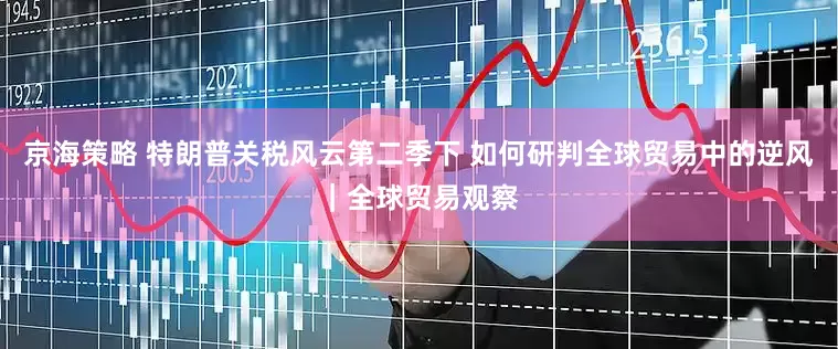 京海策略 特朗普关税风云第二季下 如何研判全球贸易中的逆风｜全球贸易观察