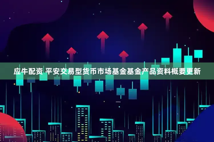 应牛配资 平安交易型货币市场基金基金产品资料概要更新