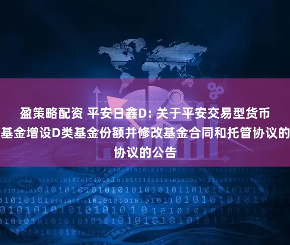 盈策略配资 平安日鑫D: 关于平安交易型货币市场基金增设D类基金份额并修改基金合同和托管协议的公告