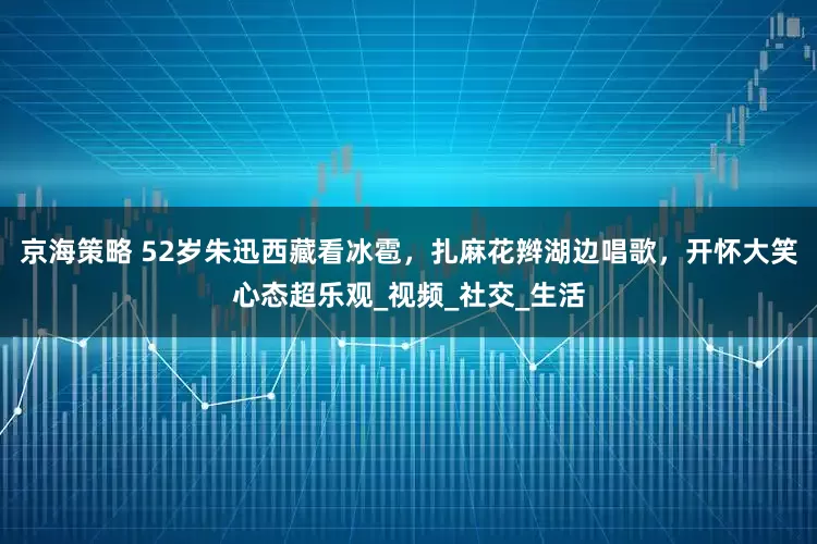 京海策略 52岁朱迅西藏看冰雹，扎麻花辫湖边唱歌，开怀大笑心态超乐观_视频_社交_生活