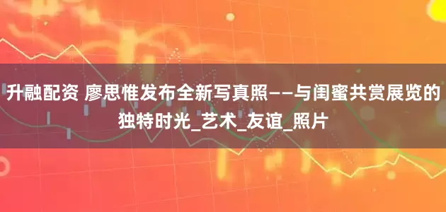 升融配资 廖思惟发布全新写真照——与闺蜜共赏展览的独特时光_艺术_友谊_照片