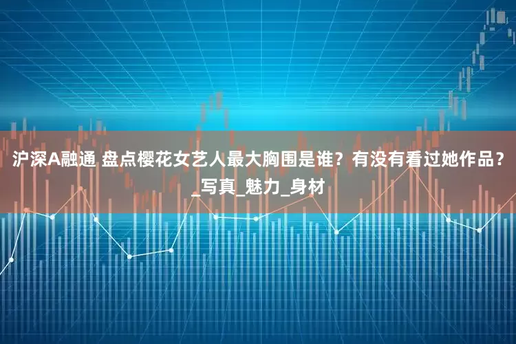 沪深A融通 盘点樱花女艺人最大胸围是谁？有没有看过她作品？_写真_魅力_身材