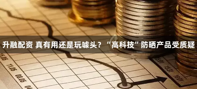 升融配资 真有用还是玩噱头？“高科技”防晒产品受质疑