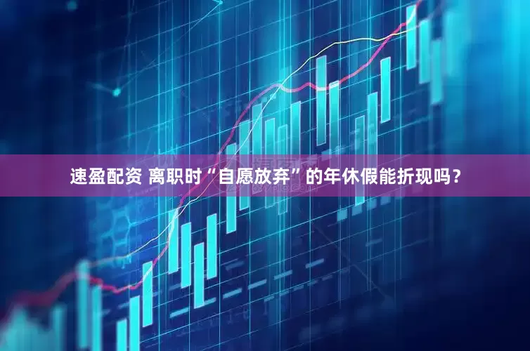 速盈配资 离职时“自愿放弃”的年休假能折现吗？