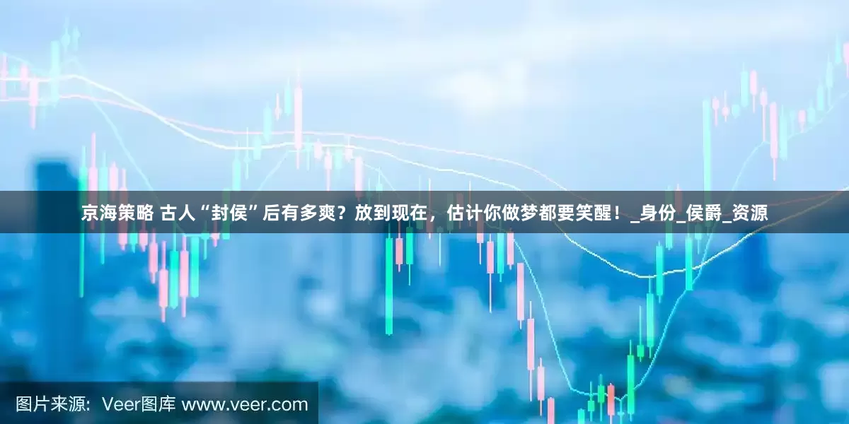 京海策略 古人“封侯”后有多爽？放到现在，估计你做梦都要笑醒！_身份_侯爵_资源