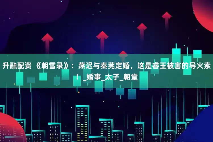 升融配资 《朝雪录》：燕迟与秦莞定婚，这是睿王被害的导火索！_婚事_太子_朝堂