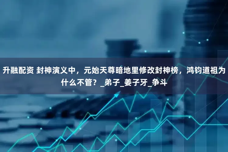 升融配资 封神演义中，元始天尊暗地里修改封神榜，鸿钧道祖为什么不管？_弟子_姜子牙_争斗