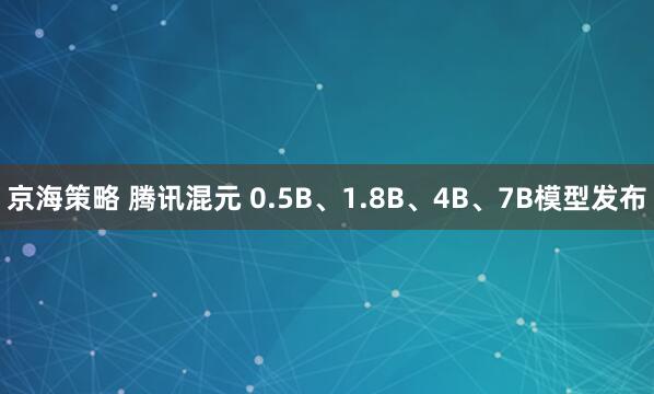 京海策略 腾讯混元 0.5B、1.8B、4B、7B模型发布