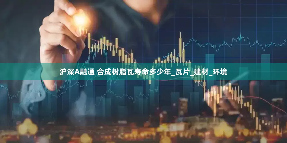 沪深A融通 合成树脂瓦寿命多少年_瓦片_建材_环境