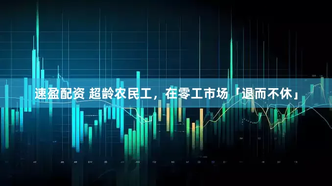 速盈配资 超龄农民工，在零工市场「退而不休」