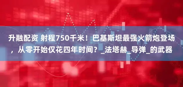 升融配资 射程750千米！巴基斯坦最强火箭炮登场，从零开始仅花四年时间？_法塔赫_导弹_的武器