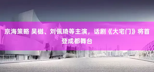 京海策略 吴樾、刘佩琦等主演，话剧《大宅门》将首登成都舞台