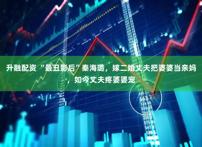 升融配资 “最丑影后”秦海璐，嫁二婚丈夫把婆婆当亲妈，如今丈夫疼婆婆宠