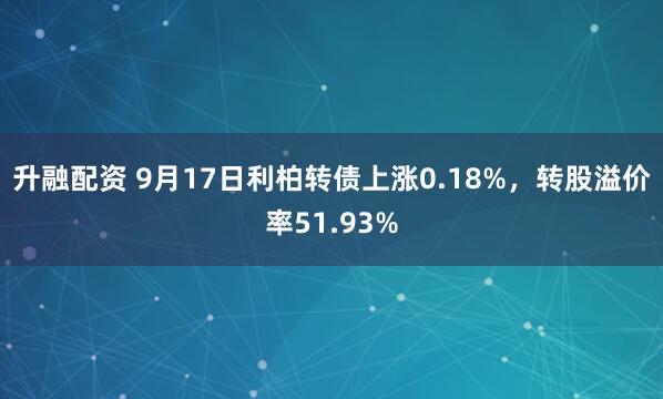 升融配资 9月17日利柏转债上涨0.18%，转股溢价率51.93%