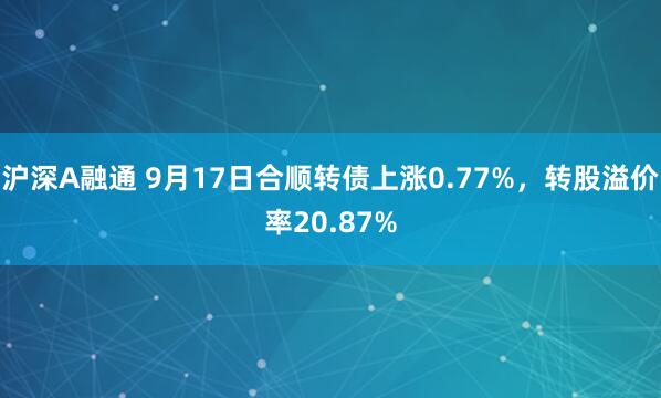 沪深A融通 9月17日合顺转债上涨0.77%，转股溢价率20.87%