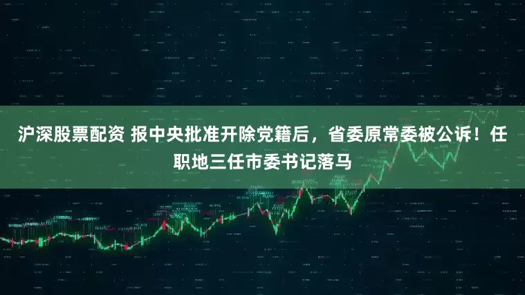 沪深股票配资 报中央批准开除党籍后，省委原常委被公诉！任职地三任市委书记落马