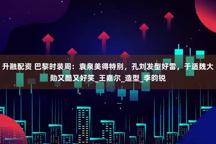 升融配资 巴黎时装周：袁泉美得特别，孔刘发型好雷，于适魏大勋又酷又好笑_王嘉尔_造型_李昀锐