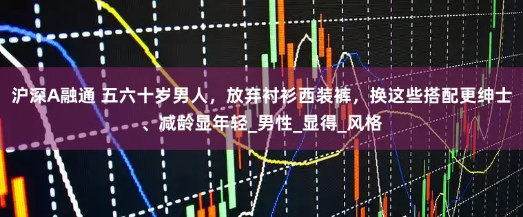 沪深A融通 五六十岁男人，放弃衬衫西装裤，换这些搭配更绅士、减龄显年轻_男性_显得_风格