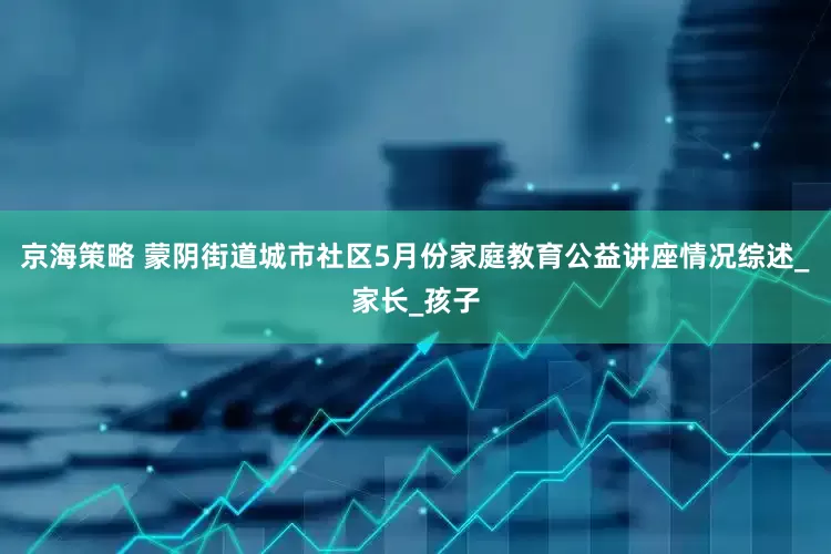 京海策略 蒙阴街道城市社区5月份家庭教育公益讲座情况综述_家长_孩子