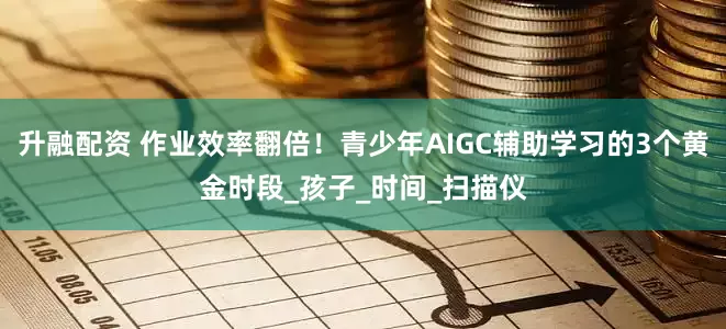 升融配资 作业效率翻倍！青少年AIGC辅助学习的3个黄金时段_孩子_时间_扫描仪