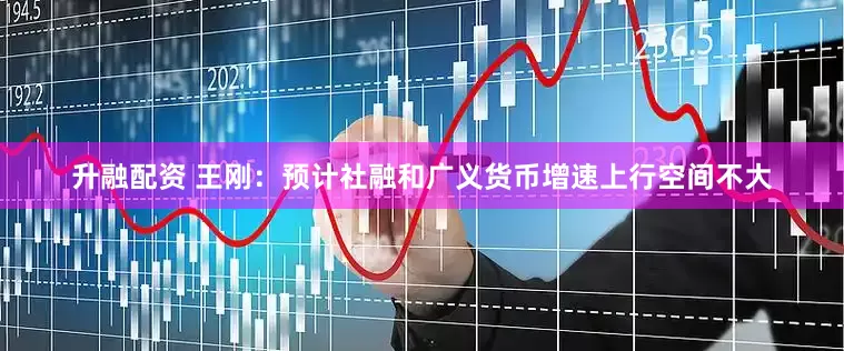 升融配资 王刚：预计社融和广义货币增速上行空间不大