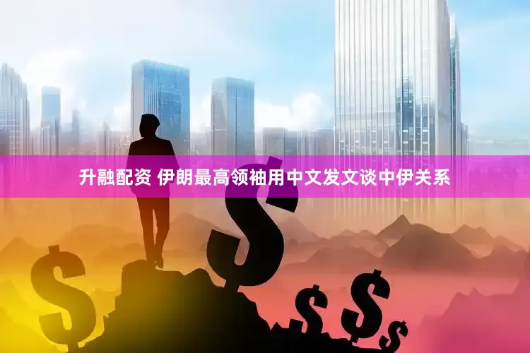 升融配资 伊朗最高领袖用中文发文谈中伊关系
