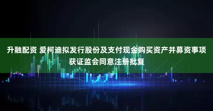升融配资 爱柯迪拟发行股份及支付现金购买资产并募资事项获证监会同意注册批复