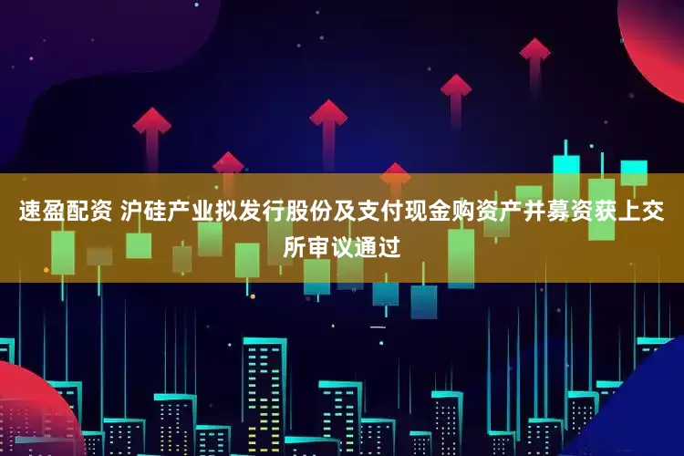速盈配资 沪硅产业拟发行股份及支付现金购资产并募资获上交所审议通过