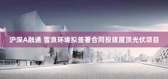 沪深A融通 雪浪环境拟签署合同投建屋顶光伏项目