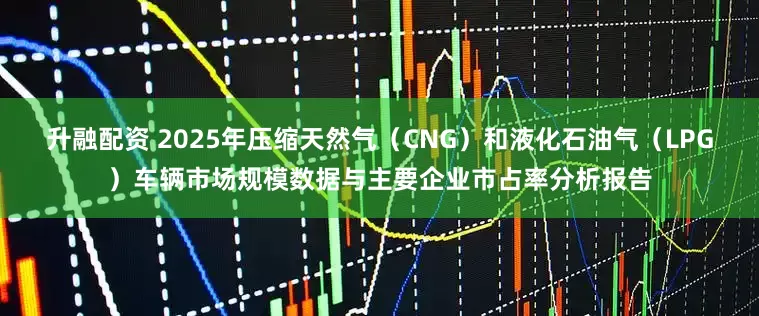升融配资 2025年压缩天然气（CNG）和液化石油气（LPG）车辆市场规模数据与主要企业市占率分析报告