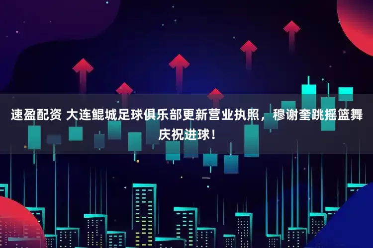 速盈配资 大连鲲城足球俱乐部更新营业执照，穆谢奎跳摇篮舞庆祝进球！